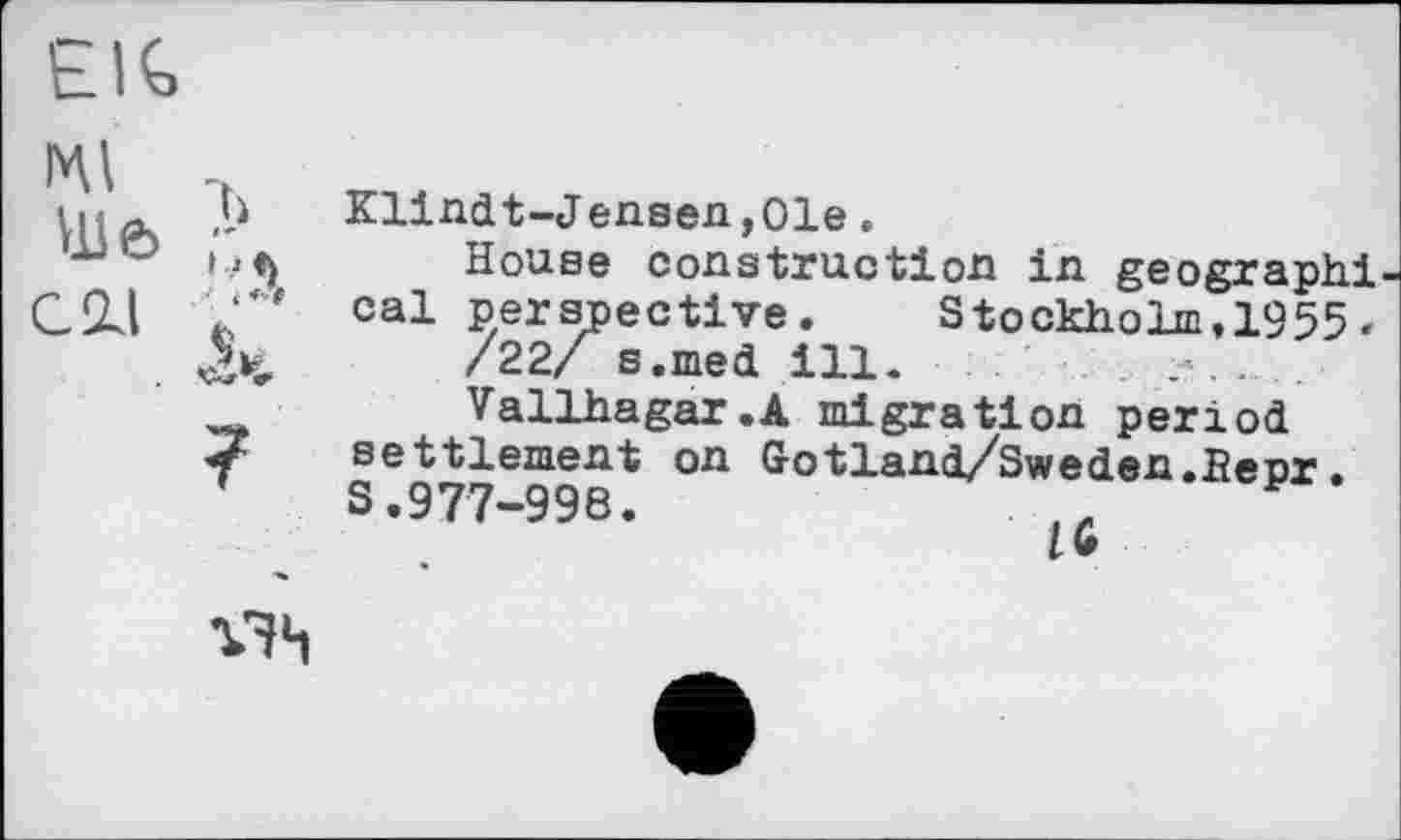 ﻿EIG
мі
Ui 6
СИ
7
Klindt-Jensen,01e.
House construction in geographi cal perspective. Stockholm,1955.
/22/ s.med ill.
Vallhagar.A migration period settlement on Gotland/Sweden.Hepr. S.977-998.
